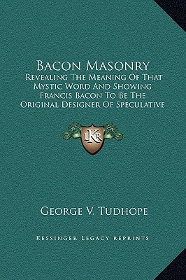 Bacon Masonry: Revealing The Meaning Of That Mystic Word And Showing Francis Bacon To Be The Original Designer Of Speculative Freemasonry by Tudhope, George V.