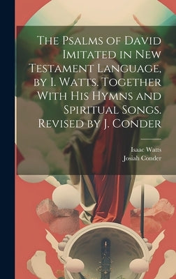 The Psalms of David Imitated in New Testament Language, by I. Watts. Together With His Hymns and Spiritual Songs. Revised by J. Conder by Watts, Isaac