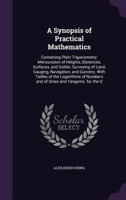 A Synopsis of Practical Mathematics: Containing Plain Trigonometry; Mensuration of Heights, Distances, Surfaces, and Solids; Surveying of Land, Gaugin by Ewing, Alexander