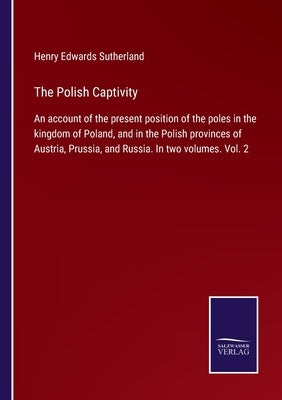 The Polish Captivity: An account of the present position of the poles in the kingdom of Poland, and in the Polish provinces of Austria, Prus by Sutherland, Henry Edwards