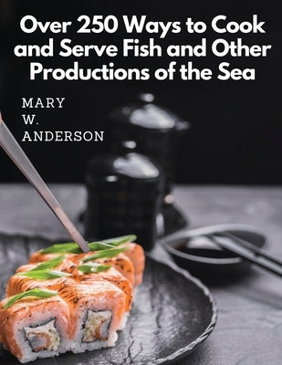 Over 250 Ways to Cook and Serve Fish and Other Productions of the Sea: A Choice Collection of Recipes, Representing the Latest and Most Approved Metho by Mary W Anderson