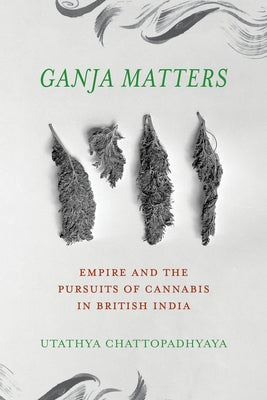 Ganja Matters: Empire and the Pursuits of Cannabis in British India by Chattopadhyaya, Utathya