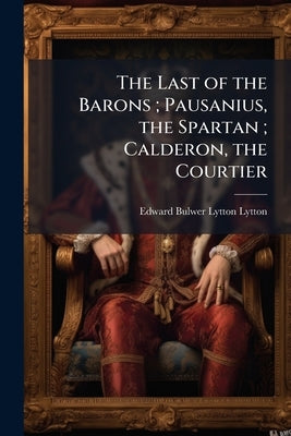 The Last of the Barons; Pausanius, the Spartan; Calderon, the Courtier by Lytton, Edward Bulwer Lytton