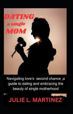 Dating a Single Mom: Navigating Love's Second Chance: A Guide to Dating and Embracing the Beauty of Single Motherhood by L. Martinez, Julie