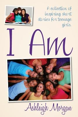 I Am: A Collection of Inspiring Short Stories for Teenage Girls by Morgan, Ashleigh