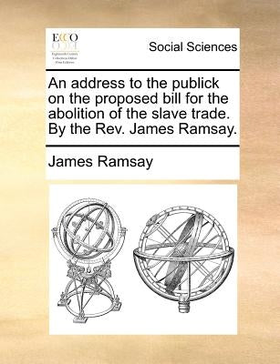 An Address to the Publick on the Proposed Bill for the Abolition of the Slave Trade. by the REV. James Ramsay. by Ramsay, James