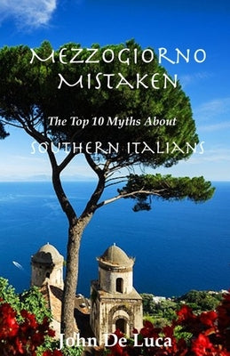 Mezzogiorno Mistaken: The Top 10 Myths About Southern Italians by De Luca, John