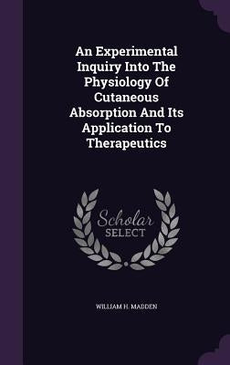An Experimental Inquiry Into The Physiology Of Cutaneous Absorption And Its Application To Therapeutics by Madden, William H.