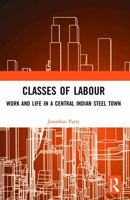 Classes of Labour: Work and Life in a Central Indian Steel Town by Parry, Jonathan