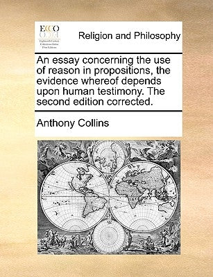 An Essay Concerning the Use of Reason in Propositions, the Evidence Whereof Depends Upon Human Testimony. the Second Edition Corrected. by Collins, Anthony
