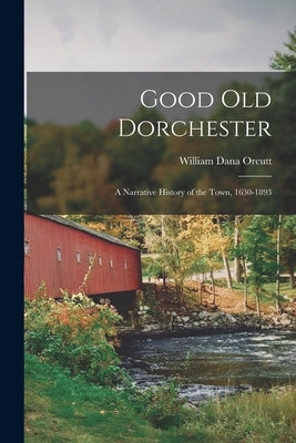 Good Old Dorchester: A Narrative History of the Town, 1630-1893 by Orcutt, William Dana