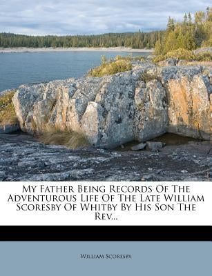 My Father Being Records of the Adventurous Life of the Late William Scoresby of Whitby by His Son the Rev... by Scoresby, William