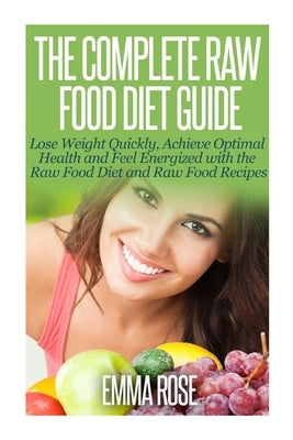 The Complete Raw Food Diet Guide: Lose Weight Quickly, Achieve Optimal Health and Feel Energized with the Raw Food Diet and Raw Food Recipes by Rose, Emma
