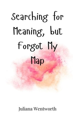 Searching for Meaning, but Forgot My Map by Wentworth, Juliana