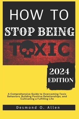 How to Stop Being Toxic: A Comprehensive Guide to Overcoming Toxic Behaviors, Building Positive Relationships, and Cultivating a Fulfilling Lif by O. Allen, Desmond