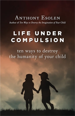 Life Under Compulsion: Ten Ways to Destroy the Humanity of Your Child by Esolen, Anthony