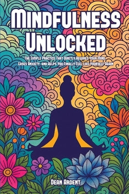 Mindfulness Unlocked: The Simple Practice That Quietly Rewires Your Mind, Eases Anxiety, and Helps You Finally Feel Like Yourself Again by Ardent, Dean