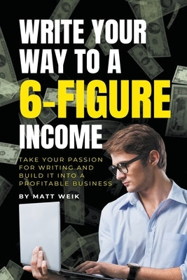 Write Your Way to a 6-Figure Income: Take Your Passion for Writing and Build It into a Profitable Business by Weik, Matt