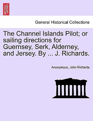 The Channel Islands Pilot; Or Sailing Directions for Guernsey, Serk, Alderney, and Jersey. by ... J. Richards. by Anonymous