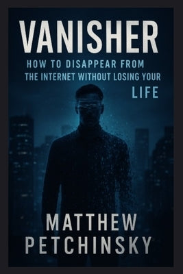 Vanisher: How to Disappear from the Internet Without Losing Your Life by Petchinsky, Matthew