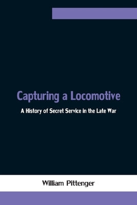 Capturing a Locomotive: A History of Secret Service in the Late War by Pittenger, William