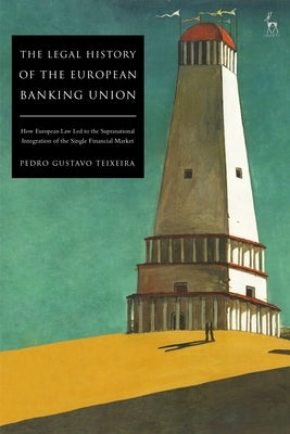 The Legal History of the European Banking Union: How European Law Led to the Supranational Integration of the Single Financial Market by Teixeira, Pedro Gustavo