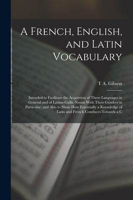 A French, English, and Latin Vocabulary: Intended to Facilitate the Acquistion of These Languages in General and of Latino-Gallic Nouns With Their Gen by Gibson, T. a.