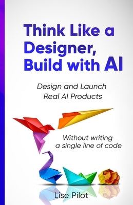 Think Like a Designer, Build with AI: Design and Launch Real AI Products Without Writing a Single Line of Code by Pilot, Lise