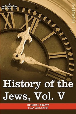 History of the Jews, Vol. V (in Six Volumes): From the Chmielnicki Persecution of the Jews in Poland (1648 C.E.) to the Period of Emancipation in Cent by Graetz, Heinrich