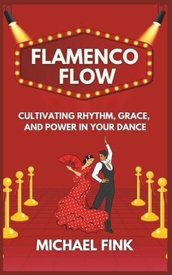Flamenco Flow: Cultivating Rhythm, Grace, and Power in Your Dance: Master the Art of Flamenco with Step-by-Step Techniques, Powerful by Fink, Michael