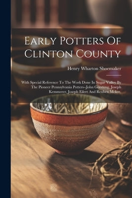 Early Potters Of Clinton County: With Special Reference To The Work Done In Sugar Valley By The Pioneer Pennsylvania Potters--john Gerstung, Joseph Ke by Shoemaker, Henry Wharton