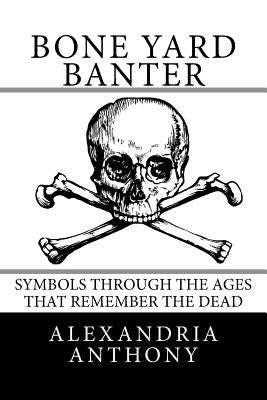 Bone Yard Banter: Symbols Through The Ages That Remember The Dead by Anthony, Alexandria