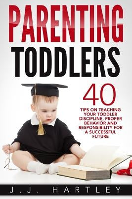 Parenting: Parenting Toddlers: 40 Tips On Teaching Your Toddler Discipline, Proper Behavior And Responsibility For A Successful F by Hartley, J. J.