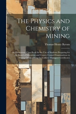 The Physics and Chemistry of Mining: An Elementary Class-Book for the Use of Students Preparing for the Board of Education and County Council Examinat by Byrom, Thomas Henry