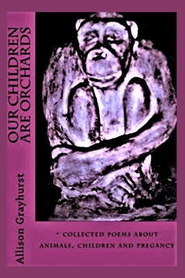 Our Children Are Orchards: - collected poems about animals, children and pregancy by Grayhurst, Allison