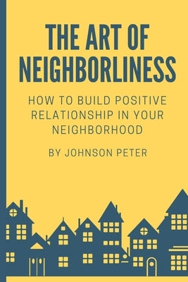 The Art of Neighborliness: subtitle: How to Build Positive Relationships in Your Neighborhood by Peter, Johnson