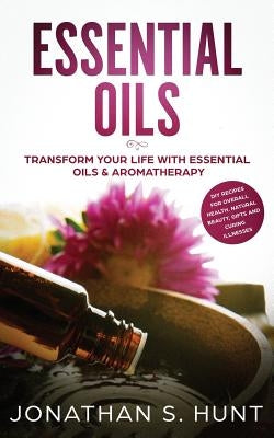 Essential Oils: Transform your Life with Essential Oils & Aromatherapy. DIY Recipes for Overall Health, Natural Beauty, Gifts and Curing Illnesses by Hunt, Jonathan S.