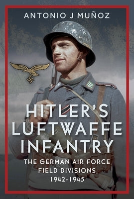 Hitler's Luftwaffe Infantry: The German Air Force Field Divisions, 1942-1945 by Muñoz, Antonio J.