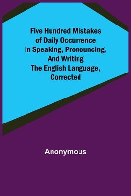 Five Hundred Mistakes of Daily Occurrence in Speaking, Pronouncing, and Writing the English Language, Corrected by Anonymous