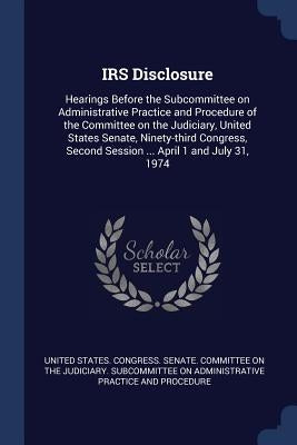 IRS Disclosure: Hearings Before the Subcommittee on Administrative Practice and Procedure of the Committee on the Judiciary, United St by United States Congress Senate Committ