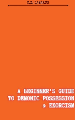 A Beginner's Guide to Demonic Possession & Exorcism by Lazarus, C. Z.