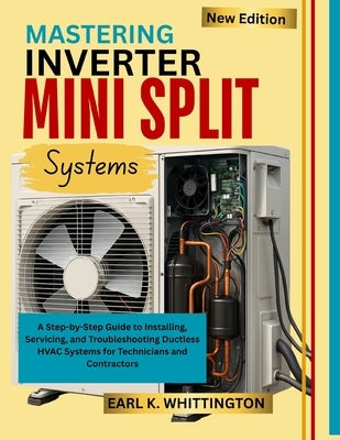 Mastering Inverter Mini Split Systems: A Step-by-Step Guide to Installing, Servicing, and Troubleshooting Ductless HVAC Systems for Technicians and Co by Whittington, Earl K.