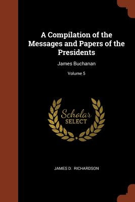 A Compilation of the Messages and Papers of the Presidents: James Buchanan; Volume 5 by Richardson, James D.