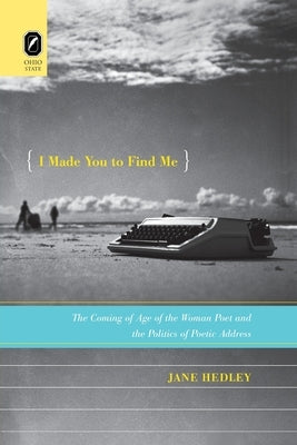 I Made You to Find Me: The Coming of Age of the Woman Poet and the Politics of Poetic Address by Hedley, Jane