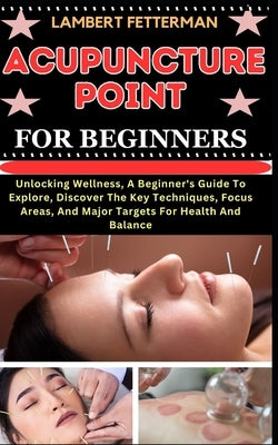 Acupuncture Point for Beginners: Unlocking Wellness, A Beginner's Guide To Explore, Discover The Key Techniques, Focus Areas, And Major Targets For He by Fetterman, Lambert