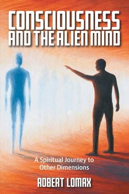 Consciousness and the Alien Mind: A Spiritual Journey to Other Dimensions by Lomax, Robert