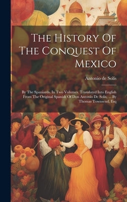 The History Of The Conquest Of Mexico: By The Spaniards. In Two Volumes. Translated Into English From The Original Spanish Of Don Antonio De Solis, .. by Solís, Antonio de