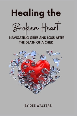 Healing the Broken Heart NAVIGATING GRIEF AND LOSS AFTER THE DEATH OF A CHILD by Walters, Dee