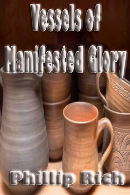 Vessels of Manifested Glory by Rich, Phillip