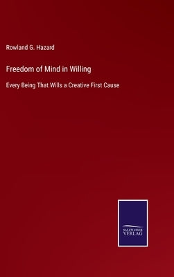 Freedom of Mind in Willing: Every Being That Wills a Creative First Cause by Hazard, Rowland G.